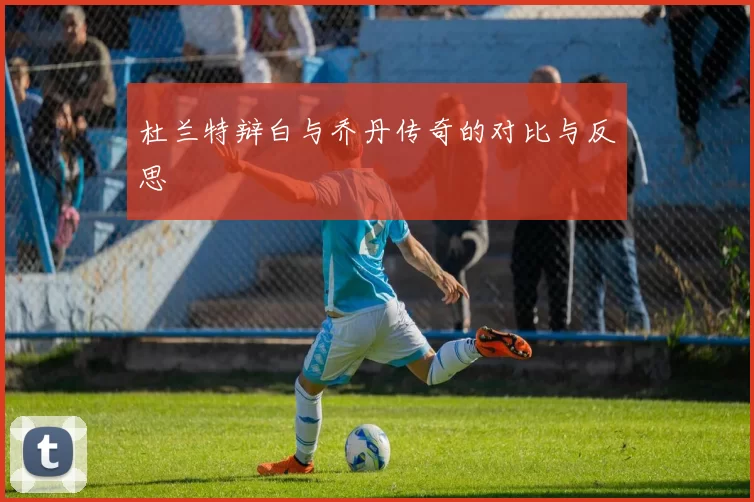 杜兰特辩白与乔丹传奇的对比与反思
