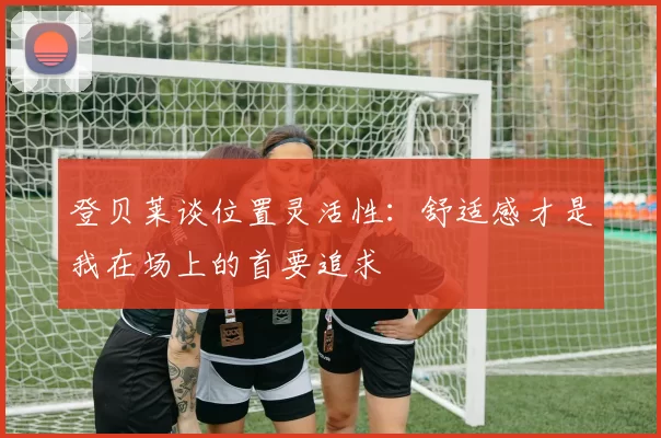 登贝莱谈位置灵活性：舒适感才是我在场上的首要追求