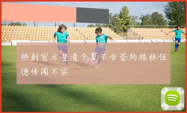 热刺官方澄清今夏不会签约格林伍德传闻不实