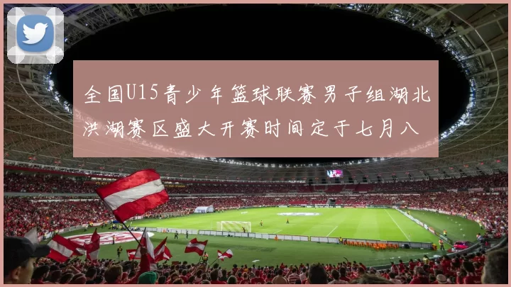 全国U15青少年篮球联赛男子组湖北洪湖赛区盛大开赛时间定于七月八日至十三日