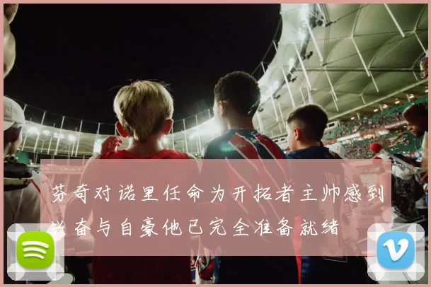 芬奇对诺里任命为开拓者主帅感到兴奋与自豪他已完全准备就绪
